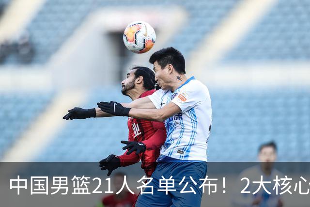 中国男篮21人名单公布！2大核心被弃，最大赢家出现：不是杨瀚森